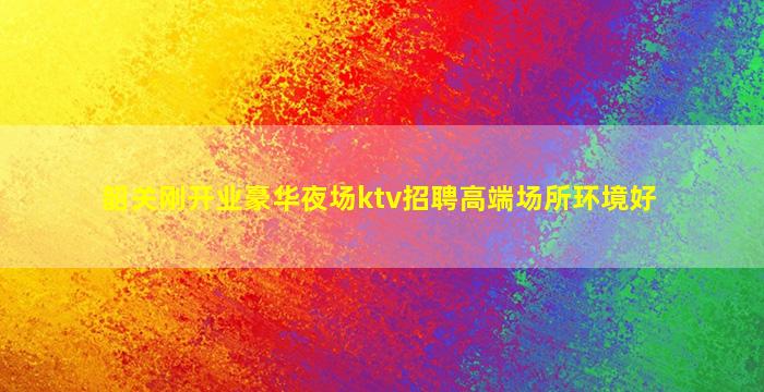韶关刚开业豪华夜场ktv招聘高端场所环境好